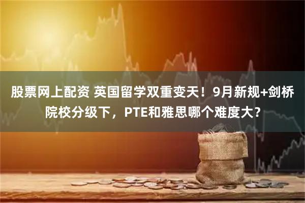 股票网上配资 英国留学双重变天！9月新规+剑桥院校分级下，PTE和雅思哪个难度大？
