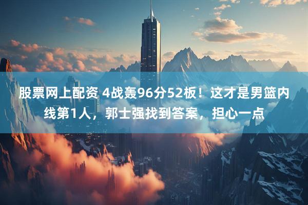 股票网上配资 4战轰96分52板！这才是男篮内线第1人，郭士强找到答案，担心一点