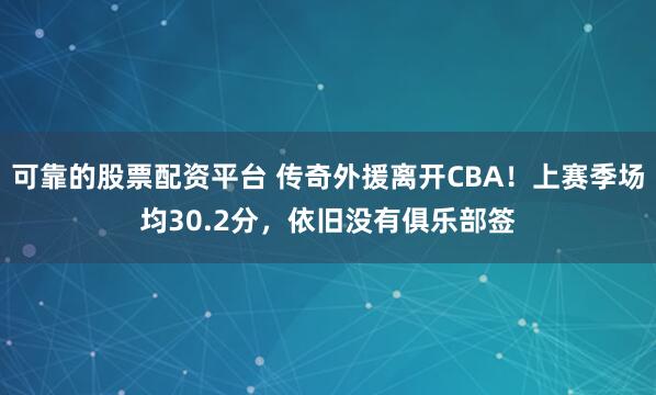 可靠的股票配资平台 传奇外援离开CBA！上赛季场均30.2分，依旧没有俱乐部签