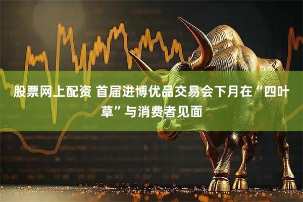 股票网上配资 首届进博优品交易会下月在“四叶草”与消费者见面