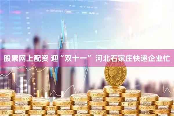 股票网上配资 迎“双十一” 河北石家庄快递企业忙