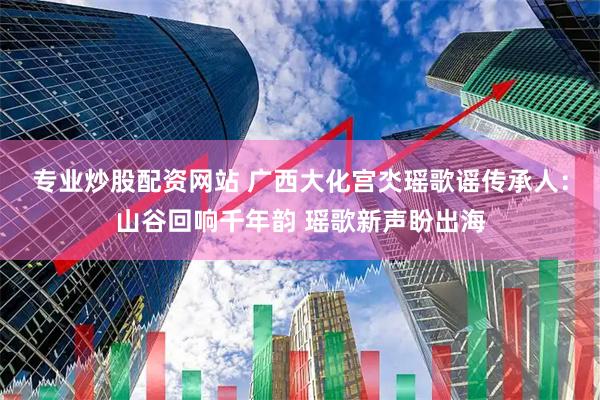 专业炒股配资网站 广西大化宫氼瑶歌谣传承人：山谷回响千年韵 瑶歌新声盼出海