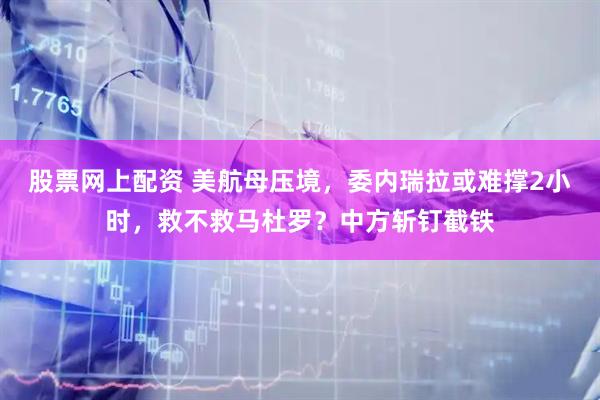 股票网上配资 美航母压境，委内瑞拉或难撑2小时，救不救马杜罗？中方斩钉截铁