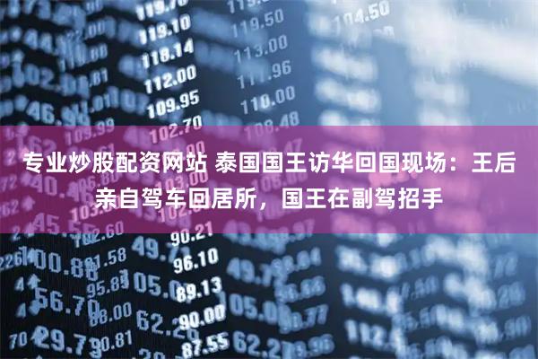 专业炒股配资网站 泰国国王访华回国现场：王后亲自驾车回居所，国王在副驾招手