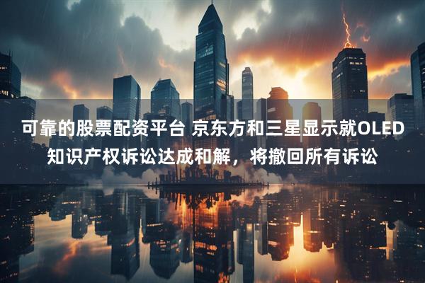 可靠的股票配资平台 京东方和三星显示就OLED知识产权诉讼达成和解，将撤回所有诉讼