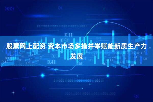 股票网上配资 资本市场多措并举赋能新质生产力发展