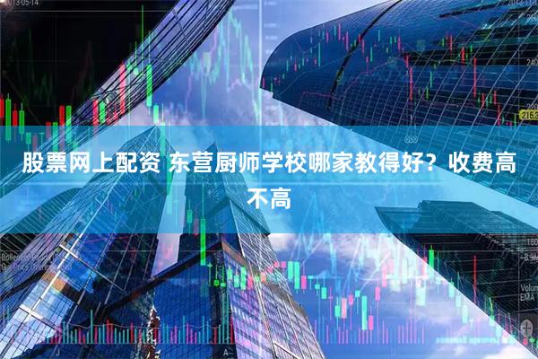 股票网上配资 东营厨师学校哪家教得好？收费高不高