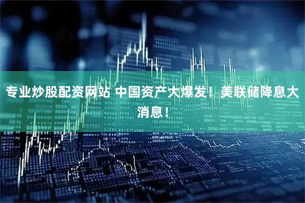 专业炒股配资网站 中国资产大爆发！美联储降息大消息！