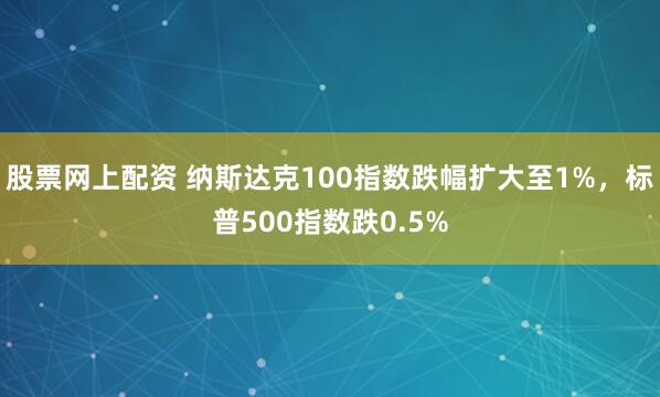 股票网上配资 纳斯达克100指数跌幅扩大至1%，标普500指数跌0.5%