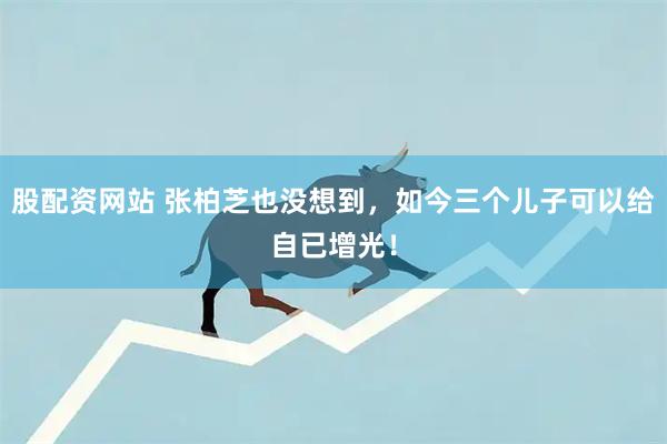 股配资网站 张柏芝也没想到，如今三个儿子可以给自已增光！