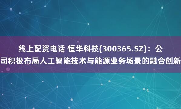 线上配资电话 恒华科技(300365.SZ)：公司积极布局人工智能技术与能源业务场景的融合创新