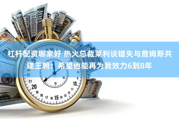 杠杆配资哪家好 热火总裁莱利谈错失与詹姆斯共建王朝：希望他能再为我效力6到8年