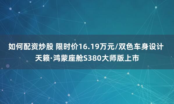 如何配资炒股 限时价16.19万元/双色车身设计 天籁·鸿蒙座舱S380大师版上市