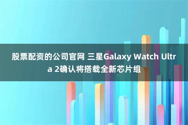 股票配资的公司官网 三星Galaxy Watch Ultra 2确认将搭载全新芯片组