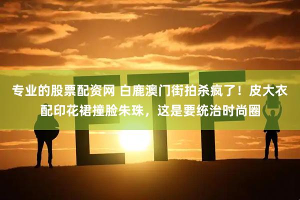 专业的股票配资网 白鹿澳门街拍杀疯了！皮大衣配印花裙撞脸朱珠，这是要统治时尚圈