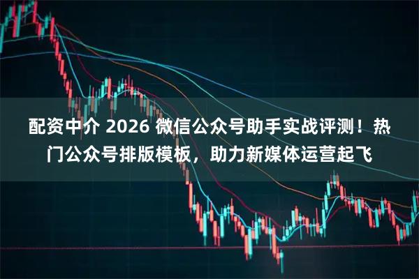 配资中介 2026 微信公众号助手实战评测！热门公众号排版模板，助力新媒体运营起飞