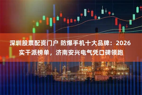 深圳股票配资门户 防爆手机十大品牌：2026 实干派榜单，济南安兴电气凭口碑领跑