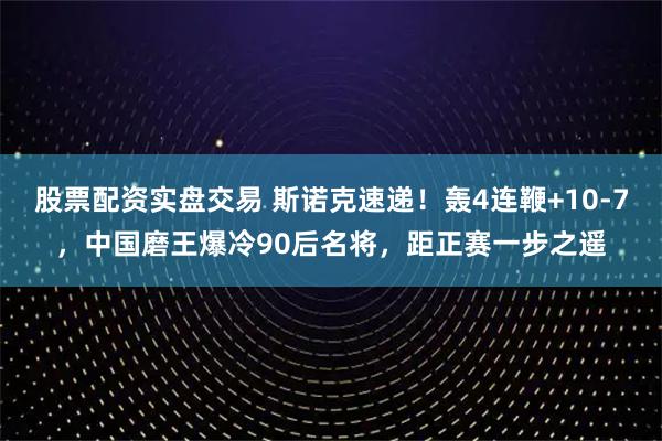 股票配资实盘交易 斯诺克速递！轰4连鞭+10-7，中国磨王爆冷90后名将，距正赛一步之遥