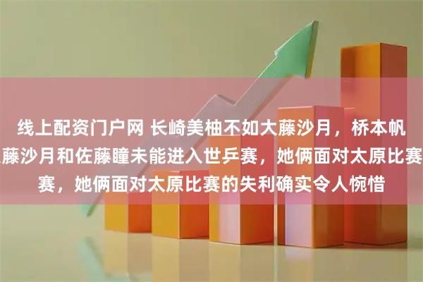 线上配资门户网 长崎美柚不如大藤沙月，桥本帆乃香不及佐藤瞳，大藤沙月和佐藤瞳未能进入世乒赛，她俩面对太原比赛的失利确实令人惋惜