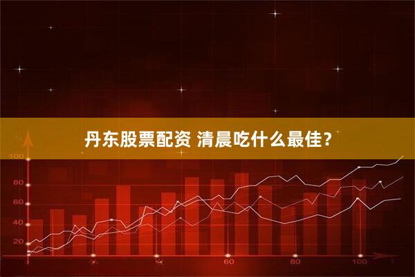 丹东股票配资 清晨吃什么最佳？