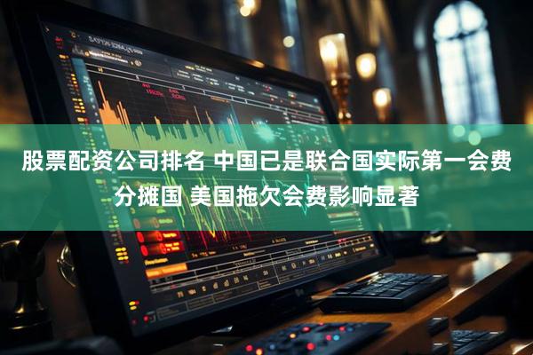 股票配资公司排名 中国已是联合国实际第一会费分摊国 美国拖欠会费影响显著