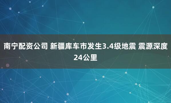 南宁配资公司 新疆库车市发生3.4级地震 震源深度24公里