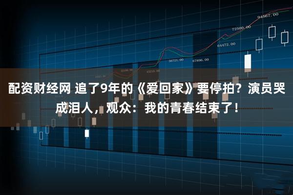 配资财经网 追了9年的《爱回家》要停拍？演员哭成泪人，观众：我的青春结束了！