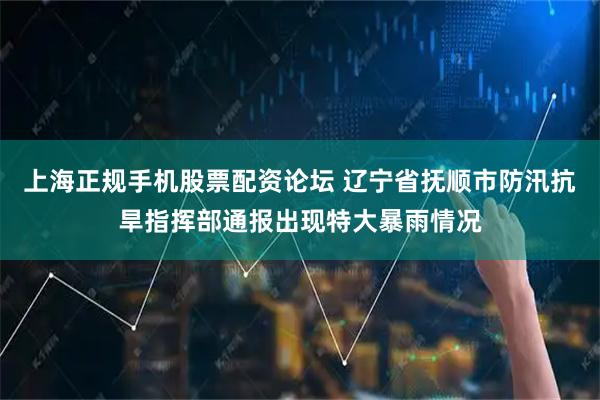 上海正规手机股票配资论坛 辽宁省抚顺市防汛抗旱指挥部通报出现特大暴雨情况