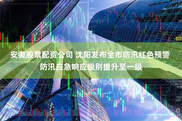 安徽股票配资公司 沈阳发布全市防汛红色预警 防汛应急响应级别提升至一级