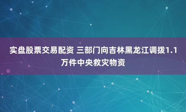 实盘股票交易配资 三部门向吉林黑龙江调拨1.1万件中央救灾物资