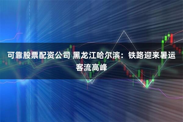 可靠股票配资公司 黑龙江哈尔滨：铁路迎来暑运客流高峰