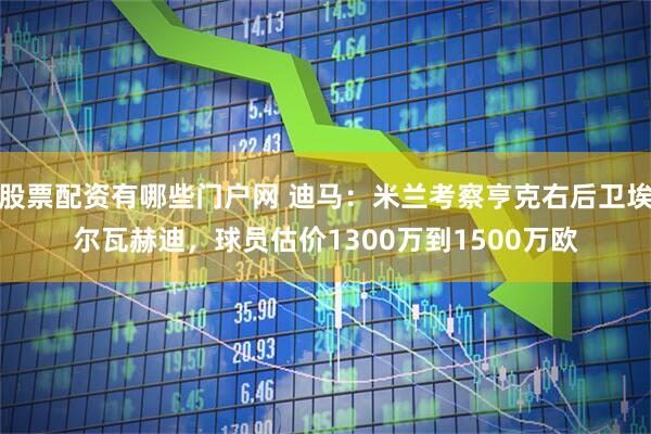 股票配资有哪些门户网 迪马：米兰考察亨克右后卫埃尔瓦赫迪，球员估价1300万到1500万欧