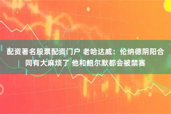 配资著名股票配资门户 老哈达威：伦纳德阴阳合同有大麻烦了 他和鲍尔默都会被禁赛